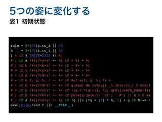 姿1 初期状態
5つの姿に変化する
rule = $*[00]&.to_i || 30
h ||= $*[01]&.to_i || 32
[ % if % TRICK-2022 %% %]
# ] if a /%{(?<a>)/ =~ %} if + %} - %[
# } if b /%<(?<b>)/ =~ %> if - %> + %{
# > if c /%+(?<c>)/ =~ %+ if + %+ - %<
# + if d /%-(?<d>)/ =~ %- if - %- + %+
# - if e f, g, h, / =~ %/ if def e(f, g, h, *) =
# + if d /%-(?<d>)/ =~ %- if g.map! do rule.[] _1.join.to_i 2 end.!
# > if c /%+(?<c>)/ =~ %+ if !(g = *[g[-1], *g, g[0]].each_cons(3))
# } if b /%<(?<b>)/ =~ %> if puts(g.join.tr '01', ' #') || h > 0 &&
# ] if a /%{(?<a>)/ =~ %} if !g ||= [*g = [0] * h, 1] + g if h -= 1
eval(File.read f ||= __FILE__)
 