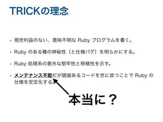 • 現世利益のない、意味不明な Ruby プログラムを書く。
• Ruby のある種の神秘性（と仕様バグ）を明らかにする。
• Ruby 処理系の意外な堅牢性と移植性を示す。
• メンテナンス不能だが価値あるコードを世に放つことで Ruby の
仕様を安定化する。
TRICKの理念
本当に？
 