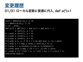 01/31 ローカル変数に普通に代入, def a(*)=1
変更履歴
rule = ARGV[0]&.to_i || 3
0

n = ARGV[1]&.to_i || 3
2

f ||= __FILE_
_

def a(*) = def b(*) = def c(*) = def d(*) =
1

a /a+%!/i, a = %
(

# !.ord; b /b+%?/i, b = %
{

# ?.ord; c /c+%$/i, c = %
[

# $.ord; d /d+%@/i, d = %
|

# @.ord; e s, i, f if i < n && def e(s, i, f) = self
.

# |.ord; s = t.map { rule[_1.join.to_i 2] }
;

# ].ord; t = s.rotate(-1).zip s, s.rotate(1)
;

# }.ord; puts s.map { (32 + 3 * _1).chr }.join
;

# ).ord; s ||= [*[0] * n, 1, *[0] * n]; i = i.to_i + 1
;

eval(File.read f
)

 