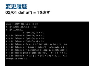02/01 def a(*) = 1を消す
変更履歴
rule = ARGV[0]&.to_i || 3
0

h ||= ARGV[1]&.to_i || 3
2

f ||= __FILE_
_

a /e+%{/i, a = %
[

# } if false; b /f+%</m, b = %
(

# > if false; c /g+%+/n, c = %
>

# + if false; d /h+%-/o, d = %
}

# - if false; e f, g, h if def e(f, g, h) = % &
&

# } if false; g = i.map { rule.[] _1.join.to_i 2
}

# > if false; i = g.rotate(-1).zip(g, g.rotate(1)
)

# ) if false; puts g.join.tr('01', ' #'); 0 < h &
&

# ] if false; h -= 1; g ||= [*i = [0] * h, 1, *i
]

eval(File.read f)
 