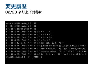 02/23 より上下対称に
変更履歴
rule = $*[00]&.to_i || 3
0

h ||= $*[01]&.to_i || 3
2

[ % if % TRICK-2022 %% %
]

# ] if a /%{(?<a>)/ =~ %} if + %} - %
[

# } if b /%<(?<b>)/ =~ %> if - %> + %
{

# > if c /%+(?<c>)/ =~ %+ if + %+ - %
<

# + if d /%-(?<d>)/ =~ %- if - %- + %
+

# - if e f, g, h, / =~ %/ if def e(f, g, h, *)
=

# + if d /%-(?<d>)/ =~ %- if g.map! do rule.[] _1.join.to_i 2 end.
!

# > if c /%+(?<c>)/ =~ %+ if !(g = *[g[-1], *g, g[0]].each_cons(3)
)

# } if b /%<(?<b>)/ =~ %> if puts(g.join.tr '01', ' #') || h > 0 &
&

# ] if a /%{(?<a>)/ =~ %} if !g ||= [*g = [0] * h, 1] + g if h -=
1

eval(File.read f ||= __FILE__)
 
