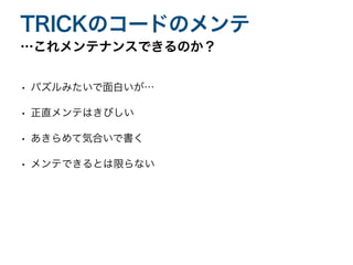 • パズルみたいで面白いが…
• 正直メンテはきびしい
• あきらめて気合いで書く
• メンテできるとは限らない
…これメンテナンスできるのか？
TRICKのコードのメンテ
 