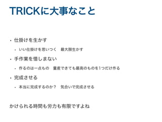 • 仕掛けを生かす
• いい仕掛けを思いつく 最大限生かす
• 手作業を惜しまない
• 作るのは一点もの 量産できても最高のものを1つだけ作る
• 完成させる
• 本当に完成するのか？ 気合いで完成させる
かけられる時間も労力も有限ですよね
TRICKに大事なこと
 