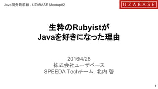 生粋のRubyistが
Javaを好きになった理由
2016/4/28
株式会社ユーザベース
SPEEDA Techチーム 北内 啓
1
Java開発最前線 - UZABASE Meetup#2
 