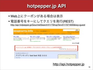 hotpepper.jp API
• Web上にクーポンがある場合は表示
• 電話番号をキーにしてクエリを発行(REST)
http://api.hotpepper.jp/GourmetSearch/V1/?ShopTel=0117371600...
