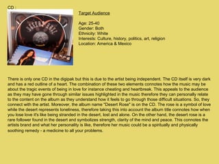 CD :
Target Audience
Age: 25-40
Gender: Both
Ethnicity: White
Interests: Culture, history, politics, art, religion
Location: America & Mexico

There is only one CD in the digipak but this is due to the artist being independent. The CD itself is very dark
and has a red outline of a heart. The combination of these two elements connotes how the music may be
about the tragic events of being in love for instance cheating and heartbreak. This appeals to the audience
as they may have gone through similar issues highlighted in the music therefore they can personally relate
to the content on the album as they understand how it feels to go through those difficult situations. So, they
connect with the artist. Moreover, the album name "Desert Rose" is on the CD. The rose is a symbol of love
while the desert represents loneliness, therefore taking this into account the album title connotes how when
you lose love it's like being stranded in the desert, lost and alone. On the other hand, the desert rose is a
rare follower found in the desert and symbolizes strength, clarity of the mind and peace. This connotes the
artists brand and what her personality is like, therefore her music could be a spiritually and physically
soothing remedy - a medicine to all your problems.

 