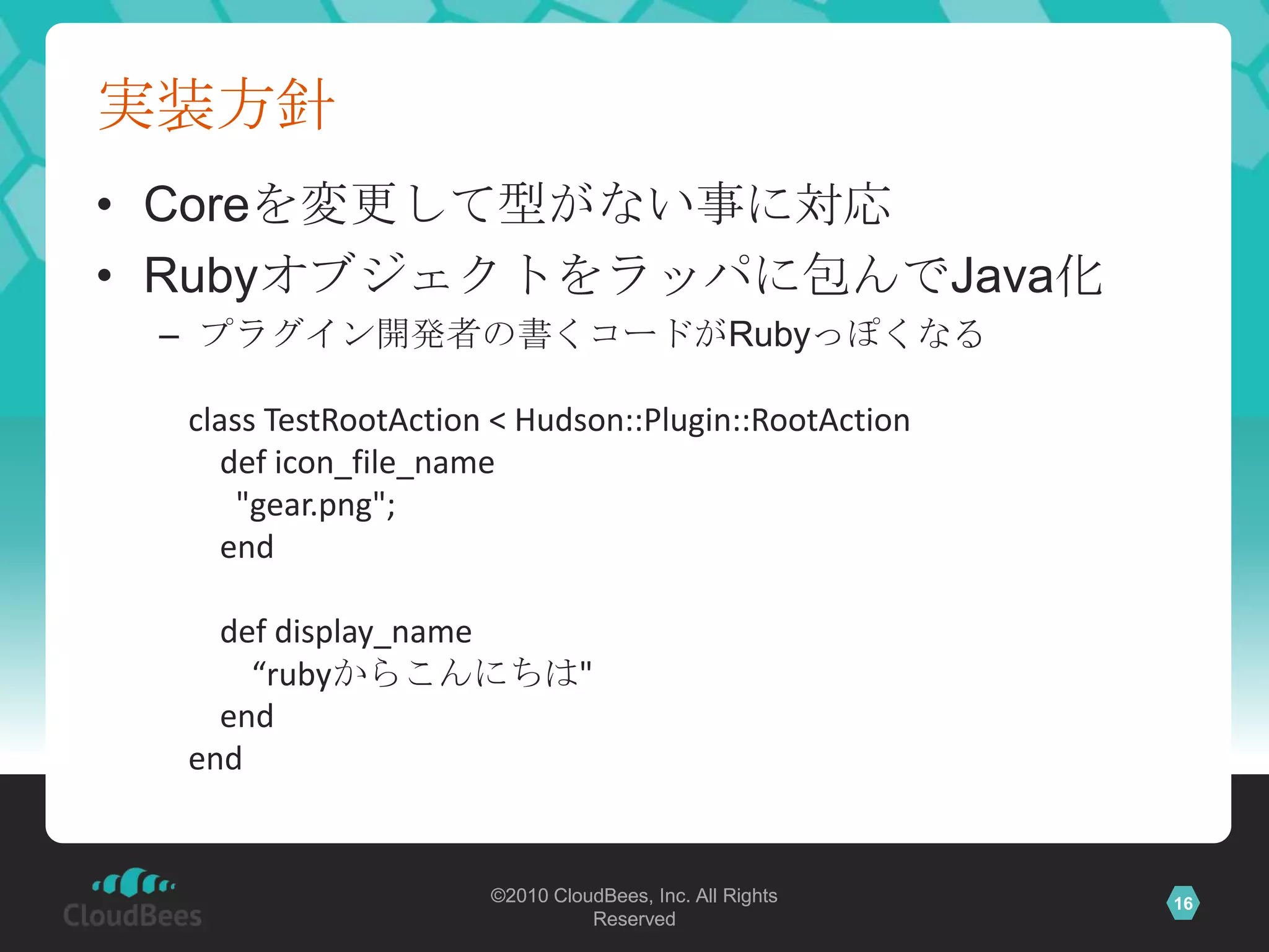 実装方針Coreを変更して型がない事に対応Rubyオブジェクトをラッパに包んでJava化プラグイン開発者の書くコードがRubyっぽくなるclass TestRootAction < Hudson::Plugin::RootAction    def icon_file_name      "gear.png";    end    def display_name        “rubyからこんにちは"    endend