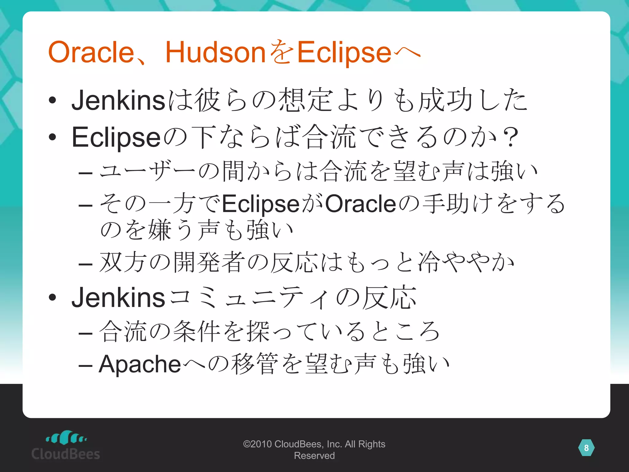 Oracle、HudsonをEclipseへJenkinsは彼らの想定よりも成功したEclipseの下ならば合流できるのか？ユーザーの間からは合流を望む声は強いその一方でEclipseがOracleの手助けをするのを嫌う声も強い双方の開発者の反応はもっと冷ややかJenkinsコミュニティの反応合流の条件を探っているところApacheへの移管を望む声も強い