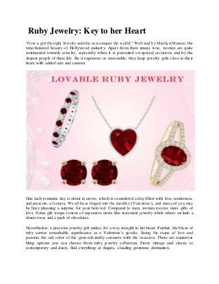 Ruby Jewelry: Key to her Heart
“Give a girl the right Jewelry and she can conquer the world.” Well said by Marilyn Monroe, the
time-honored beauty of Hollywood industry. Apart from their innate love, women are quite
sentimental towards jewelry, especially when it is presented on special occasions and by the
dearest people of their life. Be it expensive or reasonable, they keep jewelry gifts close to their
heart, with added care and concern.
One such romantic day is about to arrive, which is considered a day filled with love, tenderness,
and presents, of course. We all have ringed into the month of Valentine’s, and many of you may
be busy planning a surprise for your beloved. Compared to men, women receive more gifts of
love. Some gift wraps consist of expensive items like statement jewelry while others include a
dozen roses and a pack of chocolates.
Nevertheless, a precious jewelry gift makes for a way straight to her heart. Further, the blaze of
ruby carries remarkable significance as a Valentine’s goodie. Being the stone of love and
passion, the red color of the gem relevantly connects with the occasion. There are numerous
bling options you can choose from ruby jewelry collection. From vintage and classic to
contemporary and classy, find everything at Angara, a leading gemstone destination.
 
