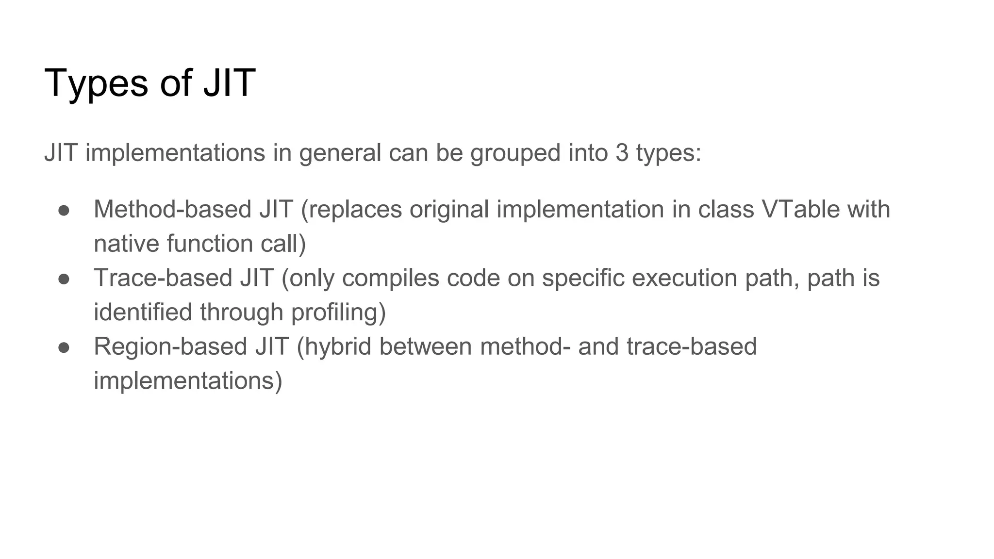 Types of JIT
JIT implementations in general can be grouped into 3 types:
● Method-based JIT (replaces original implementation in class VTable with
native function call)
● Trace-based JIT (only compiles code on specific execution path, path is
identified through profiling)
● Region-based JIT (hybrid between method- and trace-based
implementations)
 