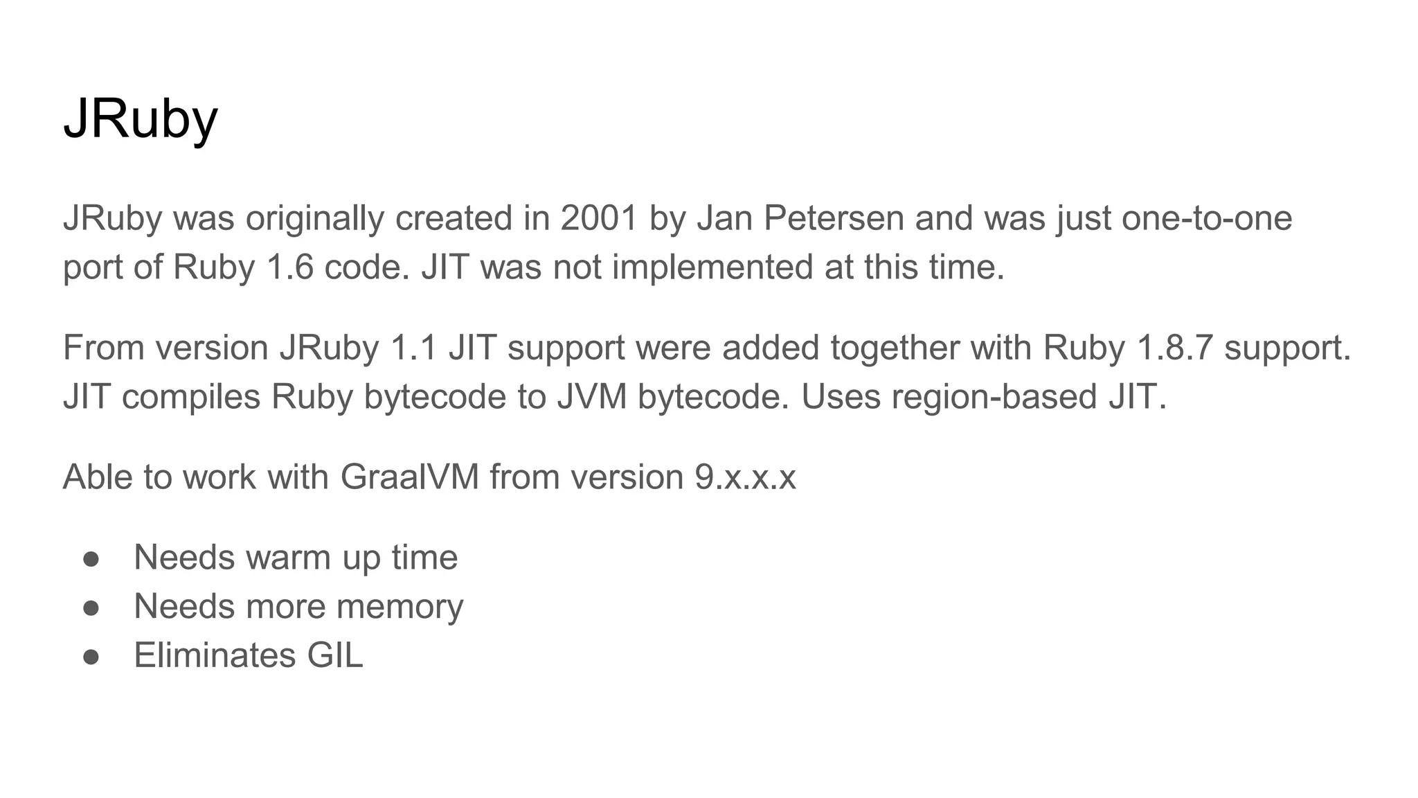 JRuby
JRuby was originally created in 2001 by Jan Petersen and was just one-to-one
port of Ruby 1.6 code. JIT was not implemented at this time.
From version JRuby 1.1 JIT support were added together with Ruby 1.8.7 support.
JIT compiles Ruby bytecode to JVM bytecode. Uses region-based JIT.
Able to work with GraalVM from version 9.x.x.x
● Needs warm up time
● Needs more memory
● Eliminates GIL
 