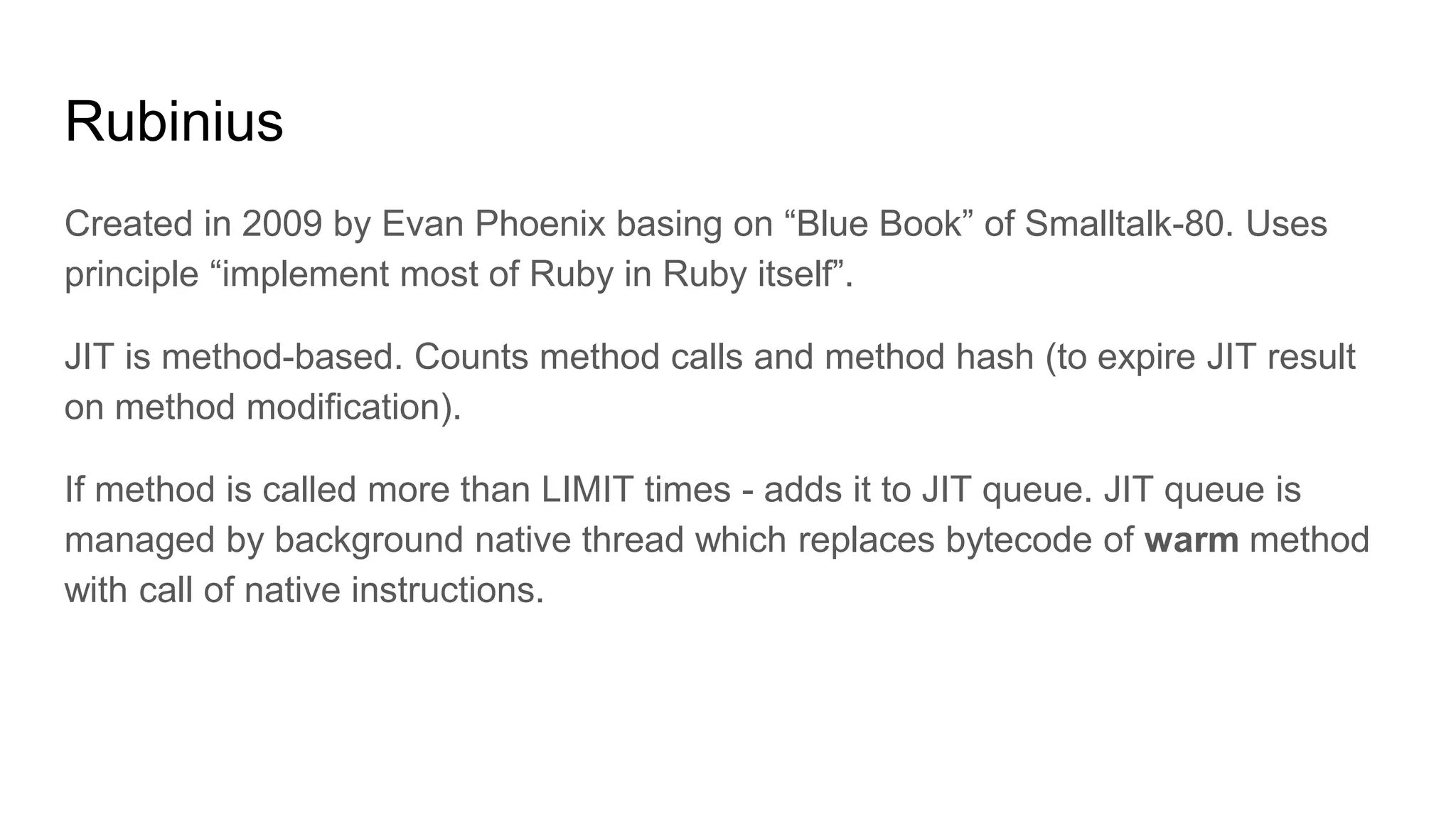 Rubinius
Created in 2009 by Evan Phoenix basing on “Blue Book” of Smalltalk-80. Uses
principle “implement most of Ruby in Ruby itself”.
JIT is method-based. Counts method calls and method hash (to expire JIT result
on method modification).
If method is called more than LIMIT times - adds it to JIT queue. JIT queue is
managed by background native thread which replaces bytecode of warm method
with call of native instructions.
 