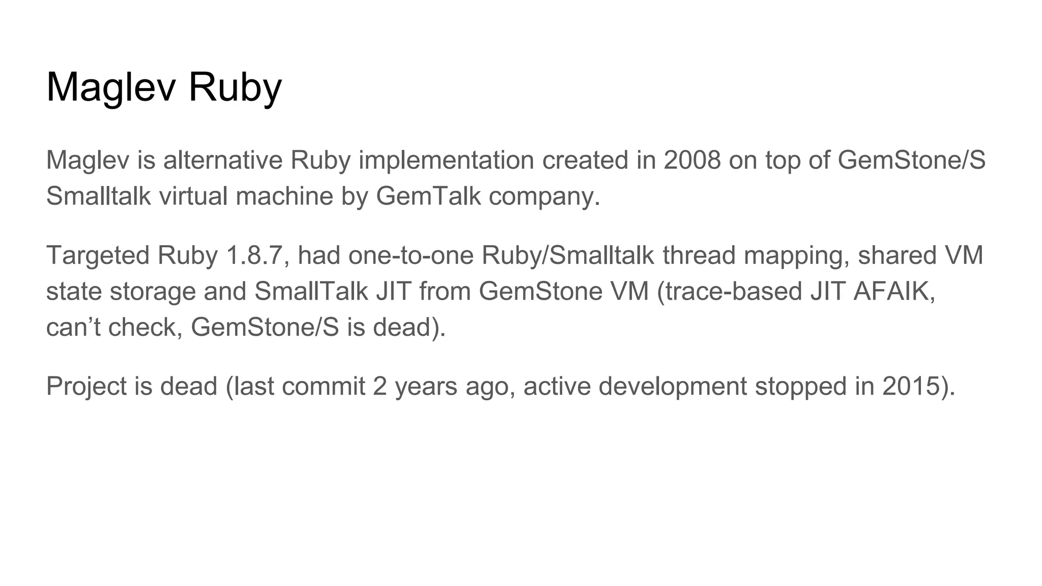 Maglev Ruby
Maglev is alternative Ruby implementation created in 2008 on top of GemStone/S
Smalltalk virtual machine by GemTalk company.
Targeted Ruby 1.8.7, had one-to-one Ruby/Smalltalk thread mapping, shared VM
state storage and SmallTalk JIT from GemStone VM (trace-based JIT AFAIK,
can’t check, GemStone/S is dead).
Project is dead (last commit 2 years ago, active development stopped in 2015).
 