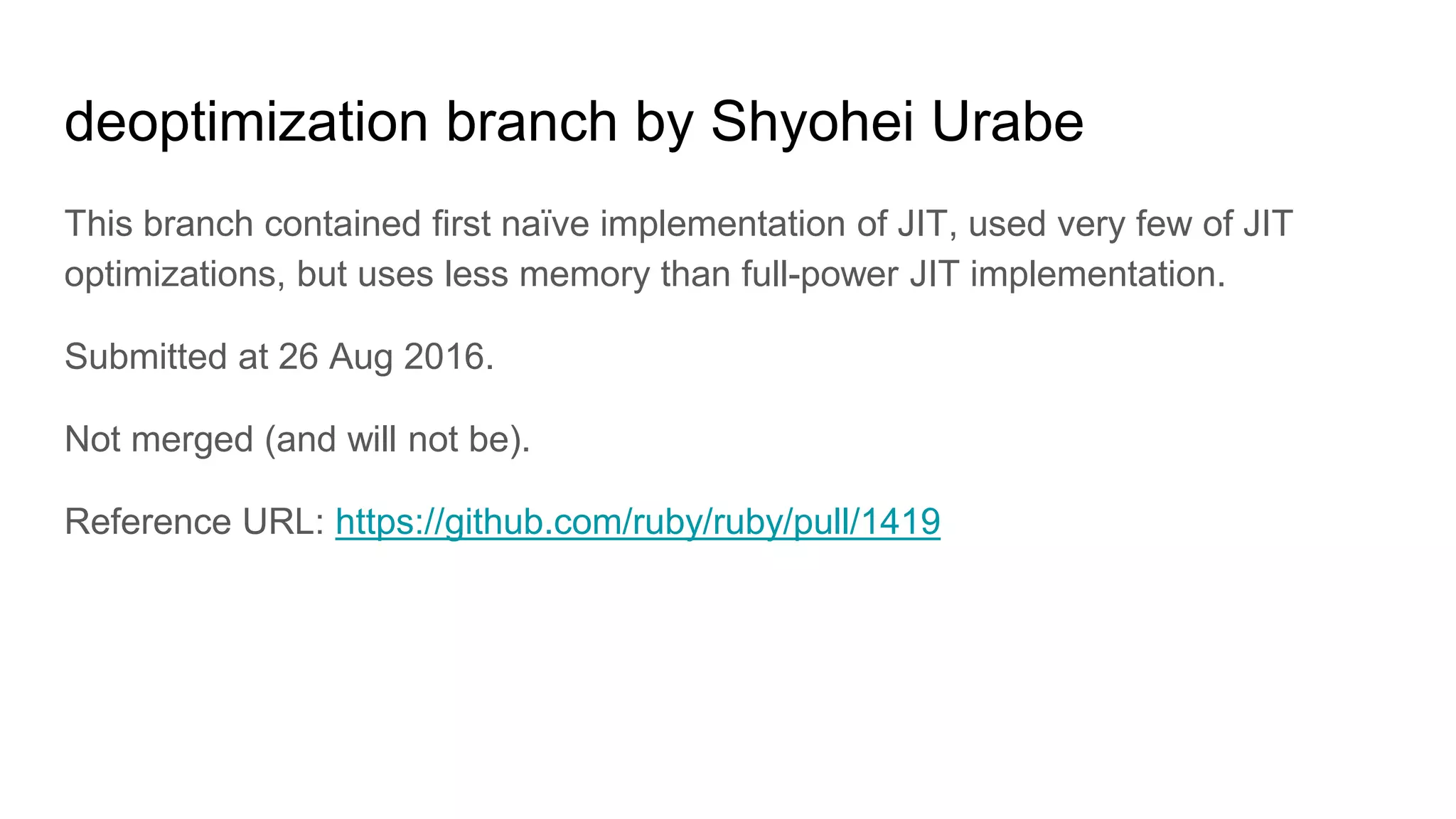 deoptimization branch by Shyohei Urabe
This branch contained first naïve implementation of JIT, used very few of JIT
optimizations, but uses less memory than full-power JIT implementation.
Submitted at 26 Aug 2016.
Not merged (and will not be).
Reference URL: https://github.com/ruby/ruby/pull/1419
 