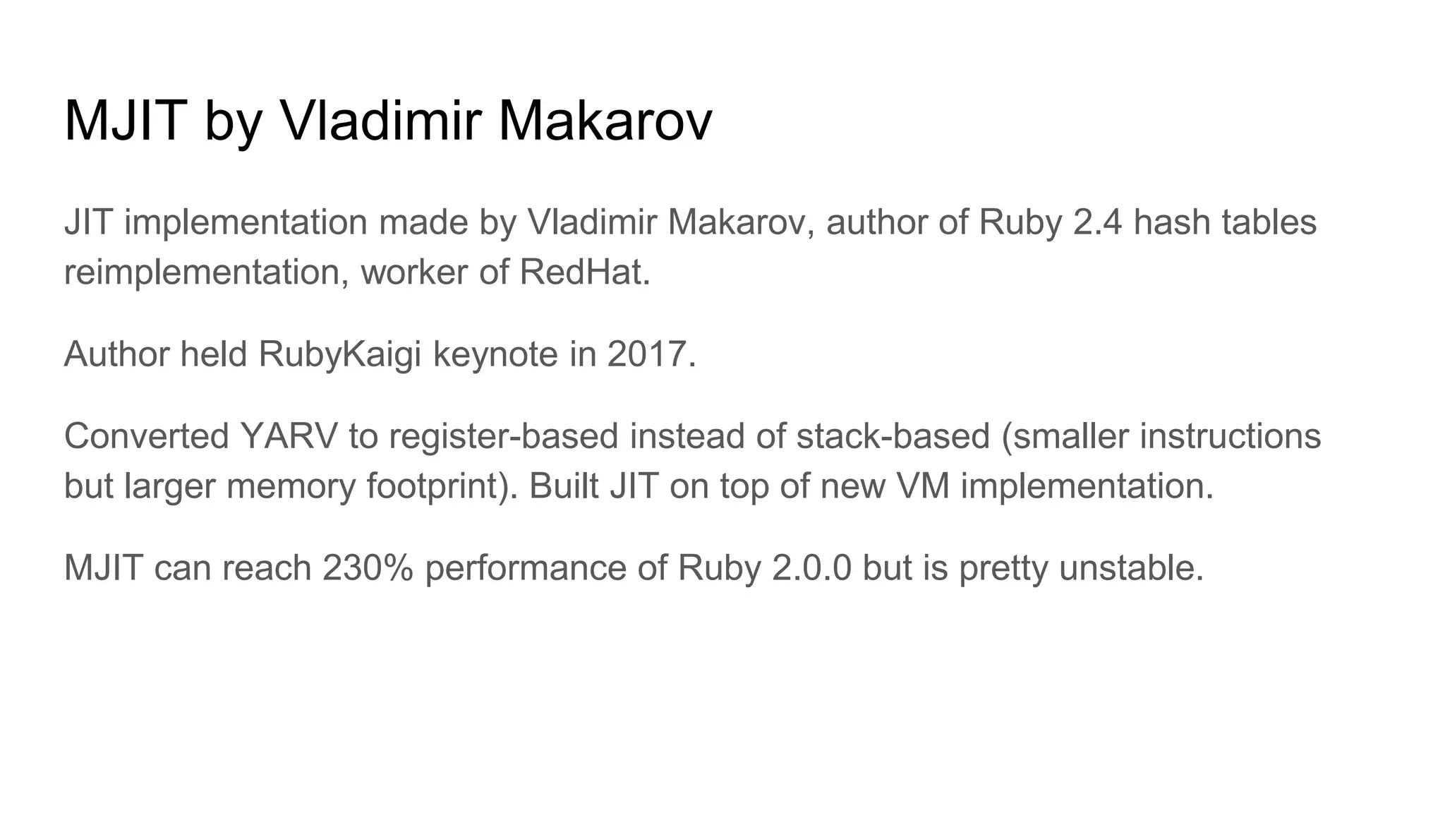 MJIT by Vladimir Makarov
JIT implementation made by Vladimir Makarov, author of Ruby 2.4 hash tables
reimplementation, worker of RedHat.
Author held RubyKaigi keynote in 2017.
Converted YARV to register-based instead of stack-based (smaller instructions
but larger memory footprint). Built JIT on top of new VM implementation.
MJIT can reach 230% performance of Ruby 2.0.0 but is pretty unstable.
 