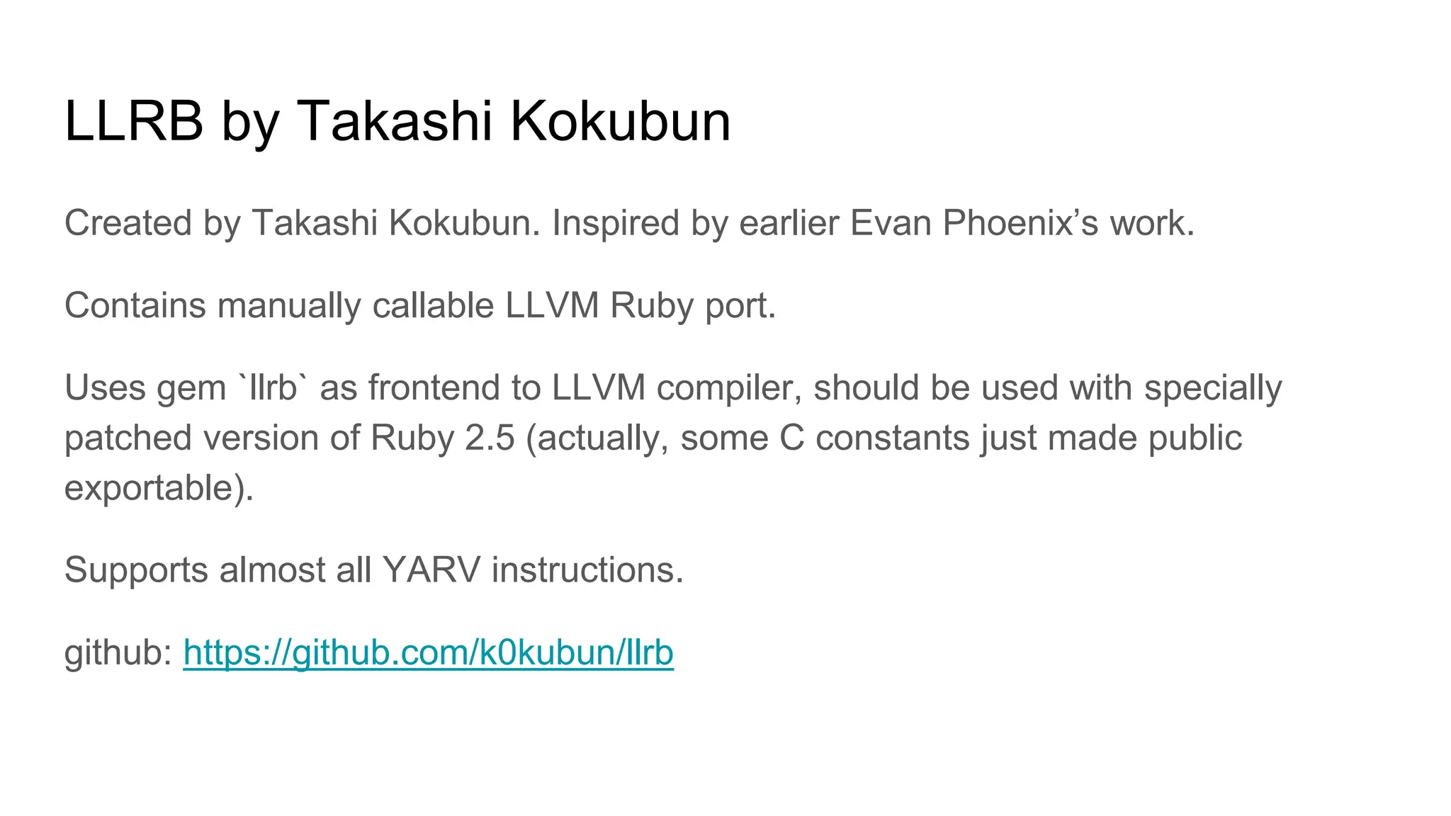 LLRB by Takashi Kokubun
Created by Takashi Kokubun. Inspired by earlier Evan Phoenix’s work.
Contains manually callable LLVM Ruby port.
Uses gem `llrb` as frontend to LLVM compiler, should be used with specially
patched version of Ruby 2.5 (actually, some C constants just made public
exportable).
Supports almost all YARV instructions.
github: https://github.com/k0kubun/llrb
 