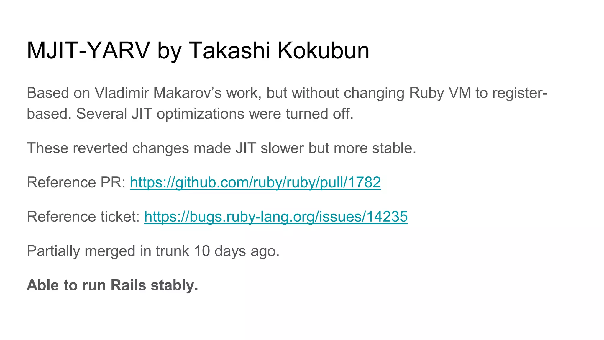 MJIT-YARV by Takashi Kokubun
Based on Vladimir Makarov’s work, but without changing Ruby VM to register-
based. Several JIT optimizations were turned off.
These reverted changes made JIT slower but more stable.
Reference PR: https://github.com/ruby/ruby/pull/1782
Reference ticket: https://bugs.ruby-lang.org/issues/14235
Partially merged in trunk 10 days ago.
Able to run Rails stably.
 