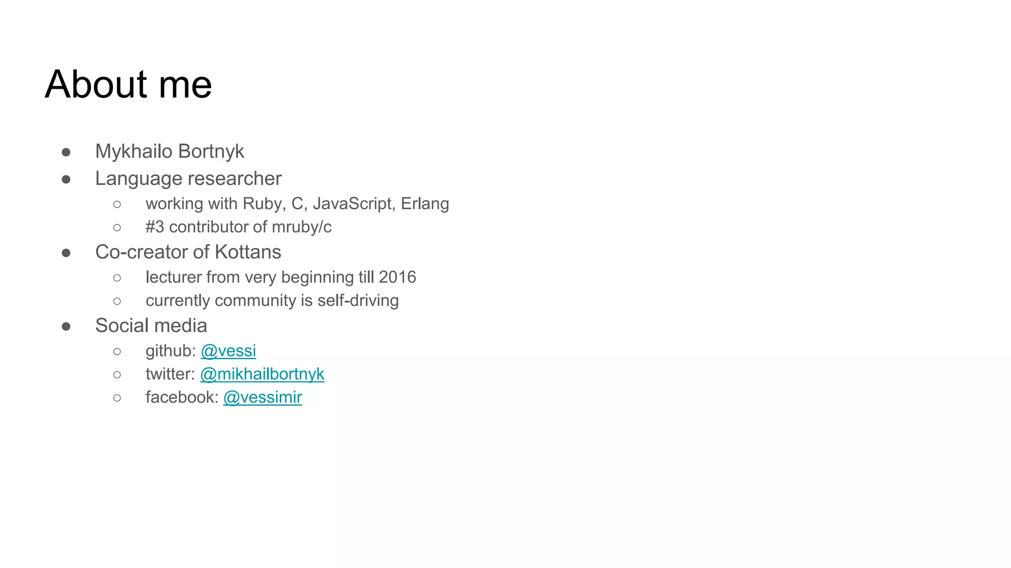 About me
● Mykhailo Bortnyk
● Language researcher
○ working with Ruby, C, JavaScript, Erlang
○ #3 contributor of mruby/c
● Co-creator of Kottans
○ lecturer from very beginning till 2016
○ currently community is self-driving
● Social media
○ github: @vessi
○ twitter: @mikhailbortnyk
○ facebook: @vessimir
 