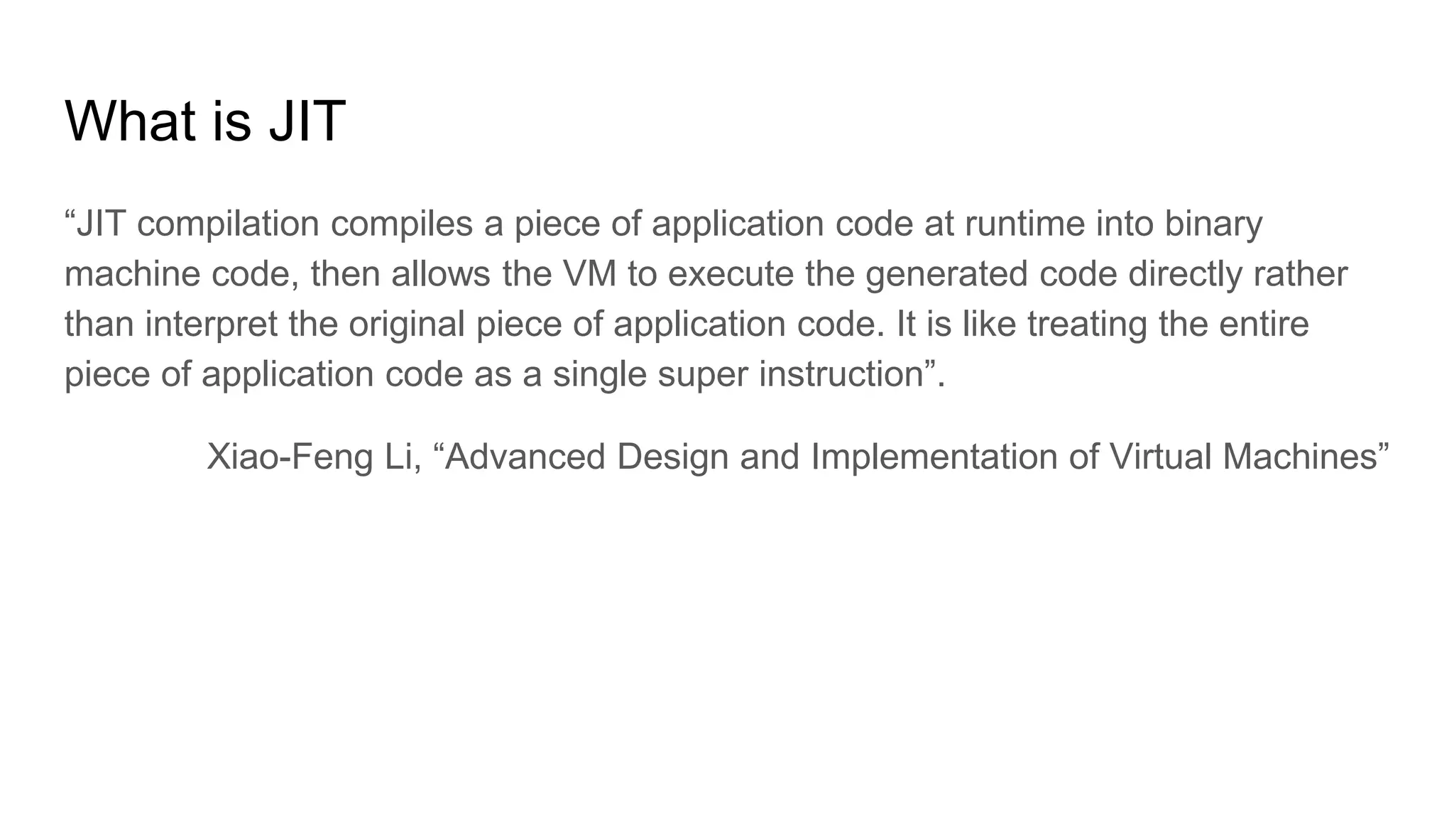 What is JIT
“JIT compilation compiles a piece of application code at runtime into binary
machine code, then allows the VM to execute the generated code directly rather
than interpret the original piece of application code. It is like treating the entire
piece of application code as a single super instruction”.
Xiao-Feng Li, “Advanced Design and Implementation of Virtual Machines”
 