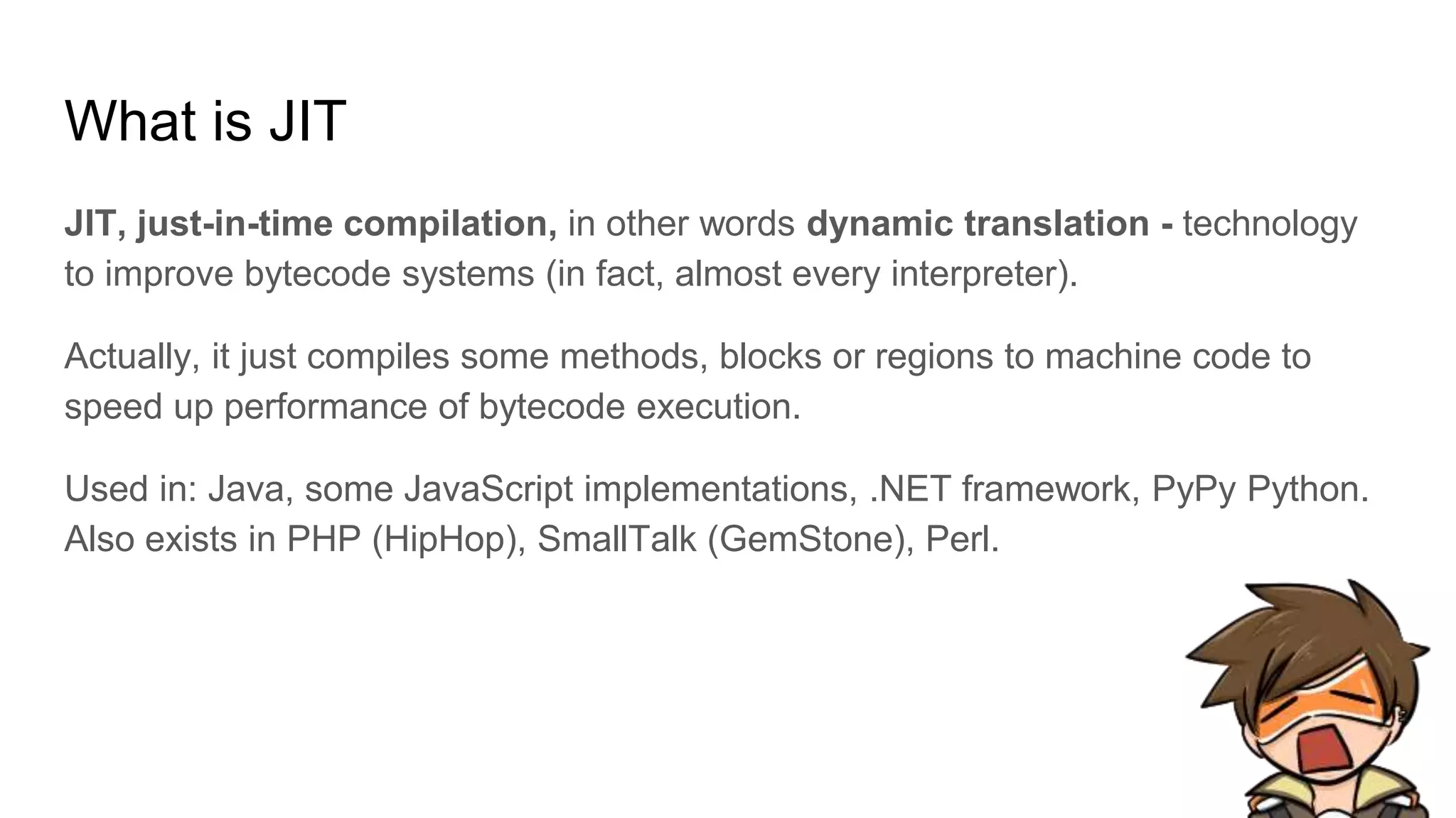 What is JIT
JIT, just-in-time compilation, in other words dynamic translation - technology
to improve bytecode systems (in fact, almost every interpreter).
Actually, it just compiles some methods, blocks or regions to machine code to
speed up performance of bytecode execution.
Used in: Java, some JavaScript implementations, .NET framework, PyPy Python.
Also exists in PHP (HipHop), SmallTalk (GemStone), Perl.
 