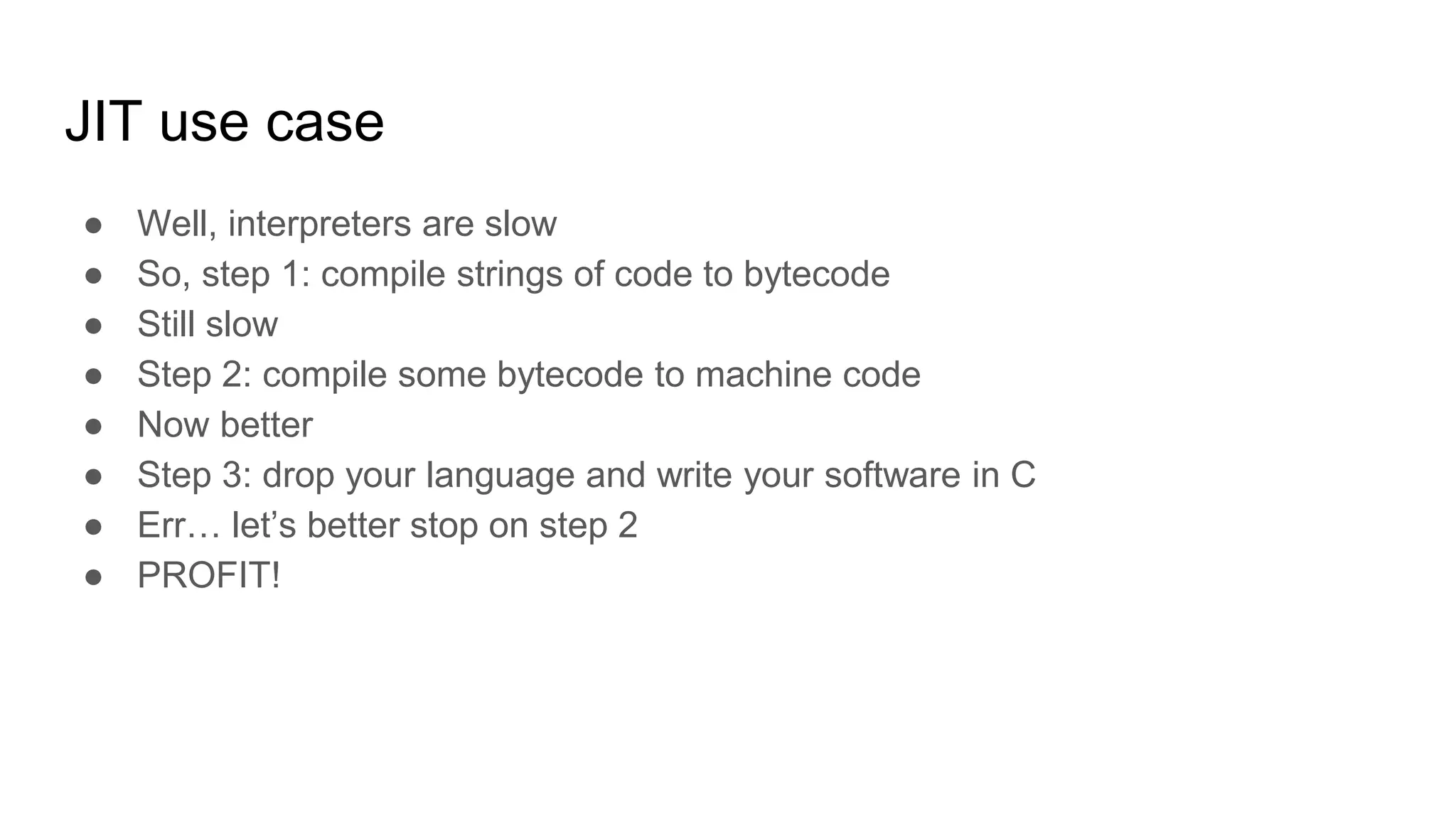 JIT use case
● Well, interpreters are slow
● So, step 1: compile strings of code to bytecode
● Still slow
● Step 2: compile some bytecode to machine code
● Now better
● Step 3: drop your language and write your software in C
● Err… let’s better stop on step 2
● PROFIT!
 