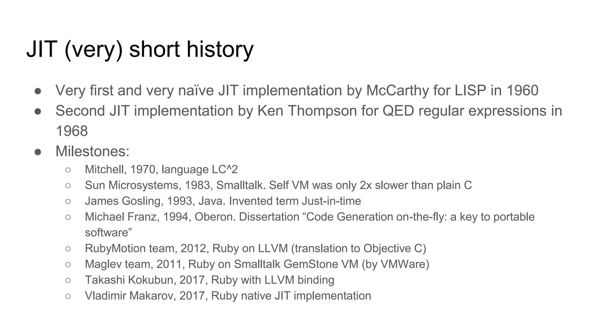 JIT (very) short history
● Very first and very naïve JIT implementation by McCarthy for LISP in 1960
● Second JIT implementation by Ken Thompson for QED regular expressions in
1968
● Milestones:
○ Mitchell, 1970, language LC^2
○ Sun Microsystems, 1983, Smalltalk. Self VM was only 2x slower than plain C
○ James Gosling, 1993, Java. Invented term Just-in-time
○ Michael Franz, 1994, Oberon. Dissertation “Code Generation on-the-fly: a key to portable
software”
○ RubyMotion team, 2012, Ruby on LLVM (translation to Objective C)
○ Maglev team, 2011, Ruby on Smalltalk GemStone VM (by VMWare)
○ Takashi Kokubun, 2017, Ruby with LLVM binding
○ Vladimir Makarov, 2017, Ruby native JIT implementation
 