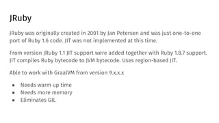 JRuby
JRuby was originally created in 2001 by Jan Petersen and was just one-to-one
port of Ruby 1.6 code. JIT was not impl...