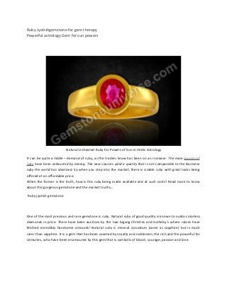 Ruby Jyotishgemstone for gem therapy
Powerful astrology Gem for sun powers
Natural Unheated Ruby for Powers of Sun in Vedic Astrology
It can be quite a riddle – demand of ruby, as the traders know has been on an increase. The main sources of
ruby have been exhausted by mining. The new sources yield a quality that is not comparable to the Burmese
ruby the world has idealised. So when you step into the market, there is sizable ruby with great looks being
offered at an affordable price.
When the former is the truth, how is this ruby being made available and at such costs? Read more to know
about this gorgeous gemstone and the market truths…
Ruby jyotish gemstone
One of the most precious and rare gemstone is ruby. Natural ruby of good quality is known to outdo colorless
diamonds in price. There have been auctions by the two bigwig Christies and Sotheby's where rubies have
fetched incredibly handsome amounts! Natural ruby is mineral corundum (same as sapphire) but is much
rarer than sapphire. It is a gem that has been coveted by royalty and noblemen; the rich and the powerful for
centuries, who have been enamoured by this gem that is symbolic of blood, courage, passion and love.
 