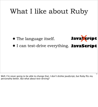 What I like about Ruby



           • The language itself.             X
                                          JavaScript

           • I can test-drive everything. JavaScript


                                                                                               12

Well, I’m never going to be able to change that. I don’t dislike JavaScript, but Ruby ﬁts my
personality better. But what about test-driving?
 
