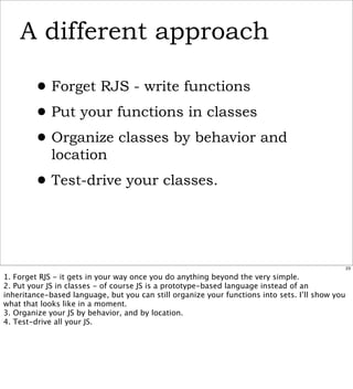 A different approach

        • Forget RJS - write functions
        • Put your functions in classes
        • Organize classes by behavior and
             location

        • Test-drive your classes.


                                                                                                 23

1. Forget RJS - it gets in your way once you do anything beyond the very simple.
2. Put your JS in classes - of course JS is a prototype-based language instead of an
inheritance-based language, but you can still organize your functions into sets. I’ll show you
what that looks like in a moment.
3. Organize your JS by behavior, and by location.
4. Test-drive all your JS.
 