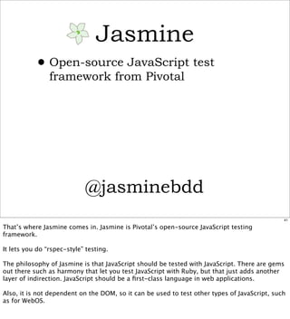 Jasmine
           • Open-source JavaScript test
                framework from Pivotal




                             @jasminebdd
                                                                                              41

That’s where Jasmine comes in. Jasmine is Pivotal’s open-source JavaScript testing
framework.

It lets you do “rspec-style” testing.

The philosophy of Jasmine is that JavaScript should be tested with JavaScript. There are gems
out there such as harmony that let you test JavaScript with Ruby, but that just adds another
layer of indirection. JavaScript should be a ﬁrst-class language in web applications.

Also, it is not dependent on the DOM, so it can be used to test other types of JavaScript, such
as for WebOS.
 