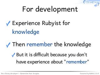 Be a library developer! - Remember than Imagine Powered by Rabbit 2.0.8
For development
Experience Rubyist for
knowledge
✓
Then remember the knowledge
But it is di�cult because you don't
have experience about "remember"
✓
✓
 