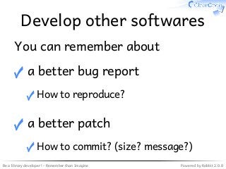 Be a library developer! - Remember than Imagine Powered by Rabbit 2.0.8
Develop other softwares
You can remember about
a better bug report
How to reproduce?✓
✓
a better patch
How to commit? (size? message?)✓
✓
 