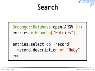 Search 
Groonga::Database.open(ARGV[0]) 
entries = Groonga["Entries"] 
entries.select do |record| 
record.description =~ "Ruby" 
end 
Three Ruby usages Powered by Rabbit 2.1.4 
 