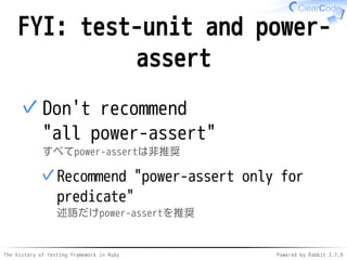 The history of testing framework in Ruby Powered by Rabbit 2.1.9
FYI: test-unit and power-
assert
Don't recommend
"all power-assert"
すべてpower-assertは非推奨
Recommend "power-assert only for
predicate"
述語だけpower-assertを推奨
✓
✓
 