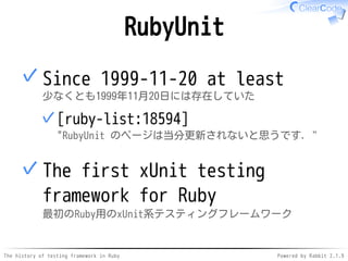 The history of testing framework in Ruby Powered by Rabbit 2.1.9
RubyUnit
Since 1999-11-20 at least
少なくとも1999年11月20日には存在していた
[ruby-list:18594]
"RubyUnit のページは当分更新されないと思うです．"
✓
✓
The first xUnit testing
framework for Ruby
最初のRuby用のxUnit系テスティングフレームワーク
✓
 