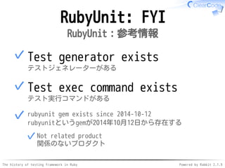 The history of testing framework in Ruby Powered by Rabbit 2.1.9
RubyUnit: FYI
RubyUnit：参考情報
Test generator exists
テストジェネレーターがある
✓
Test exec command exists
テスト実行コマンドがある
✓
rubyunit gem exists since 2014-10-12
rubyunitというgemが2014年10月12日から存在する
Not related product
関係のないプロダクト
✓
✓
 