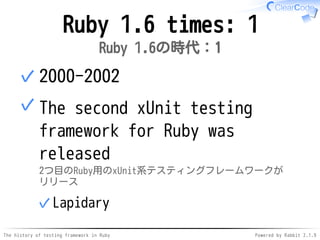 The history of testing framework in Ruby Powered by Rabbit 2.1.9
Ruby 1.6 times: 1
Ruby 1.6の時代：1
2000-2002✓
The second xUnit testing
framework for Ruby was
released
2つ目のRuby用のxUnit系テスティングフレームワークが
リリース
Lapidary✓
✓
 