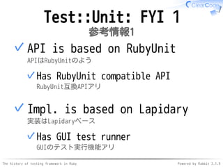 The history of testing framework in Ruby Powered by Rabbit 2.1.9
Test::Unit: FYI 1
参考情報1
API is based on RubyUnit
APIはRubyUnitのよう
Has RubyUnit compatible API
RubyUnit互換APIアリ
✓
✓
Impl. is based on Lapidary
実装はLapidaryベース
Has GUI test runner
GUIのテスト実行機能アリ
✓
✓
 