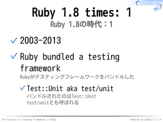 The history of testing framework in Ruby Powered by Rabbit 2.1.9
Ruby 1.8 times: 1
Ruby 1.8の時代：1
2003-2013✓
Ruby bundled a testing
framework
Rubyがテスティングフレームワークをバンドルした
Test::Unit aka test/unit
バンドルされたのはTest::Unit
test/unitとも呼ばれる
✓
✓
 