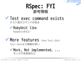 The history of testing framework in Ruby Powered by Rabbit 2.1.9
RSpec: FYI
参考情報
Test exec command exists
テスト実行コマンドがある
RubyUnit like
RubyUnitみたい
✓
✓
More features than Test::Unit
Test::Unitより機能が多い
Mock, Not implemented, ...
モックや未実装など
✓
✓
 