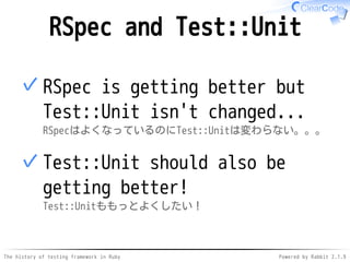 The history of testing framework in Ruby Powered by Rabbit 2.1.9
RSpec and Test::Unit
RSpec is getting better but
Test::Unit isn't changed...
RSpecはよくなっているのにTest::Unitは変わらない。。。
✓
Test::Unit should also be
getting better!
Test::Unitももっとよくしたい！
✓
 