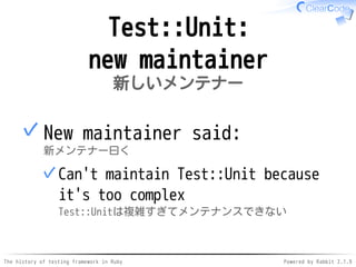 The history of testing framework in Ruby Powered by Rabbit 2.1.9
Test::Unit:
new maintainer
新しいメンテナー
New maintainer said:
新メンテナー曰く
Can't maintain Test::Unit because
it's too complex
Test::Unitは複雑すぎてメンテナンスできない
✓
✓
 