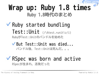 The history of testing framework in Ruby Powered by Rabbit 2.1.9
Wrap up: Ruby 1.8 times
Ruby 1.8時代のまとめ
Ruby started bundling
Test::Unit (/Atest.+unitz/i)
RubyがTest::Unitのバンドルを始めた
But Test::Unit was died...
バンドル後、Test::Unitは死んだ。。。
✓
✓
RSpec was born and active
RSpecが生まれ、活発だった
✓
 