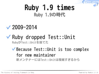 The history of testing framework in Ruby Powered by Rabbit 2.1.9
Ruby 1.9 times
Ruby 1.9の時代
2009-2014✓
Ruby dropped Test::Unit
RubyがTest::Unitを捨てた
Because Test::Unit is too complex
for new maintainer
新メンテナーにはTest::Unitは複雑すぎるから
✓
✓
 