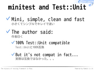 The history of testing framework in Ruby Powered by Rabbit 2.1.9
minitest and Test::Unit
Mini, simple, clean and fast
小さくてシンプルでキレイで速い
✓
The author said:
作者曰く
100% Test::Unit compatible
Test::Unitと100%互換
✓
But it's not compat in fact...
実際は互換ではなかった。。。
✓
✓
 