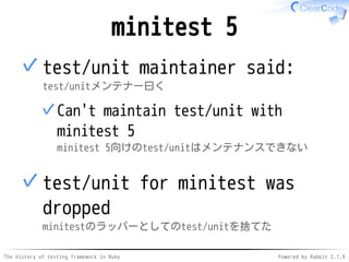 The history of testing framework in Ruby Powered by Rabbit 2.1.9
minitest 5
test/unit maintainer said:
test/unitメンテナー曰く
Can't maintain test/unit with
minitest 5
minitest 5向けのtest/unitはメンテナンスできない
✓
✓
test/unit for minitest was
dropped
minitestのラッパーとしてのtest/unitを捨てた
✓
 