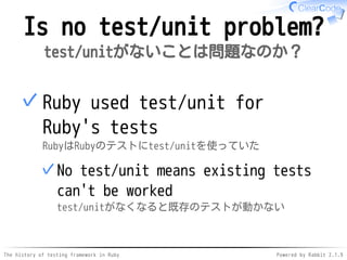 The history of testing framework in Ruby Powered by Rabbit 2.1.9
Is no test/unit problem?
test/unitがないことは問題なのか？
Ruby used test/unit for
Ruby's tests
RubyはRubyのテストにtest/unitを使っていた
No test/unit means existing tests
can't be worked
test/unitがなくなると既存のテストが動かない
✓
✓
 