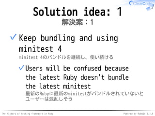 The history of testing framework in Ruby Powered by Rabbit 2.1.9
Solution idea: 1
解決案：1
Keep bundling and using
minitest 4
minitest 4のバンドルを継続し、使い続ける
Users will be confused because
the latest Ruby doesn't bundle
the latest minitest
最新のRubyに最新のminitestがバンドルされていないと
ユーザーは混乱しそう
✓
✓
 