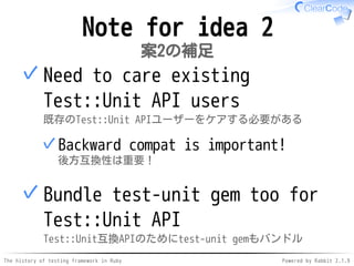 The history of testing framework in Ruby Powered by Rabbit 2.1.9
Note for idea 2
案2の補足
Need to care existing
Test::Unit API users
既存のTest::Unit APIユーザーをケアする必要がある
Backward compat is important!
後方互換性は重要！
✓
✓
Bundle test-unit gem too for
Test::Unit API
Test::Unit互換APIのためにtest-unit gemもバンドル
✓
 